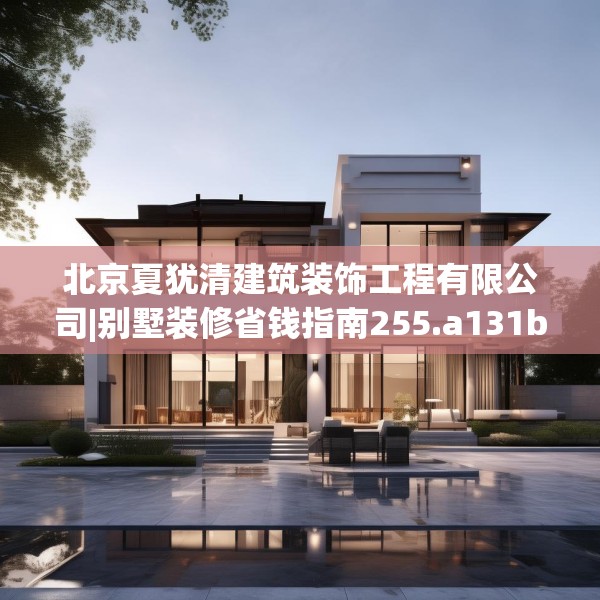 北京夏犹清建筑装饰工程有限公司|别墅装修省钱指南255.a131b132c135fgy.142uyk