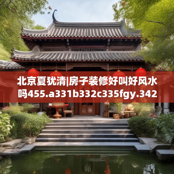 北京夏犹清|房子装修好叫好风水吗455.a331b332c335fgy.342fds
