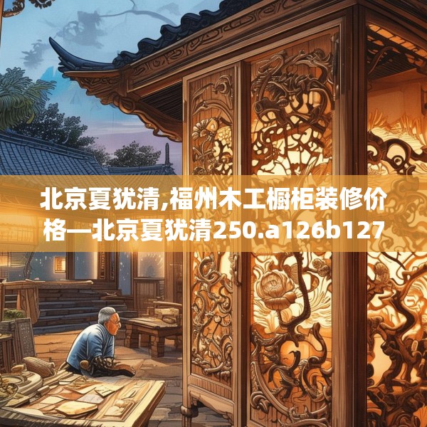北京夏犹清,福州木工橱柜装修价格—北京夏犹清250.a126b127c130fgy.137dewqe