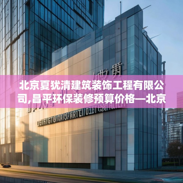 北京夏犹清建筑装饰工程有限公司,昌平环保装修预算价格—北京夏犹清建筑装饰工程有限公司138.a14b15c18fgy.25lkjl