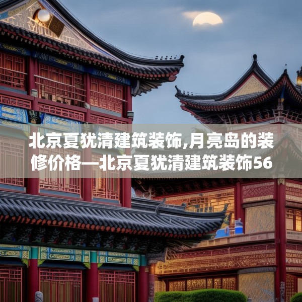 北京夏犹清建筑装饰,月亮岛的装修价格—北京夏犹清建筑装饰561.a437b438c441fgy.448uyk