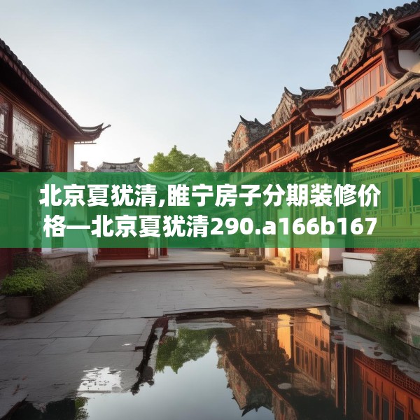 北京夏犹清,睢宁房子分期装修价格—北京夏犹清290.a166b167c170fgy.17776675