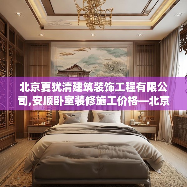 北京夏犹清建筑装饰工程有限公司,安顺卧室装修施工价格—北京夏犹清建筑装饰工程有限公司397.a273b274c277fgy.284jhhj