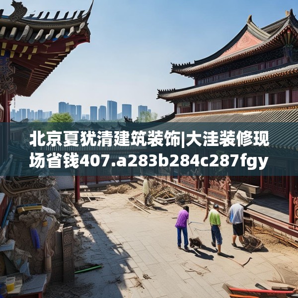 北京夏犹清建筑装饰|大洼装修现场省钱407.a283b284c287fgy.294cvcx