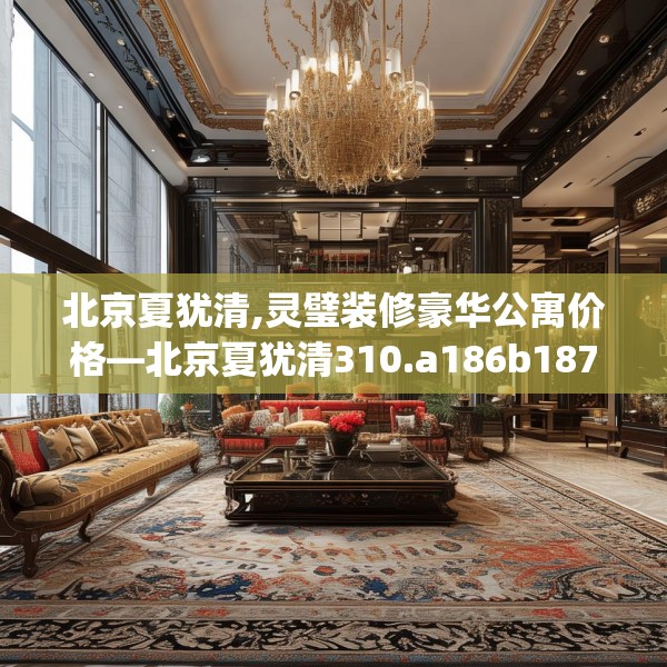 北京夏犹清,灵璧装修豪华公寓价格—北京夏犹清310.a186b187c190fgy.197htyj