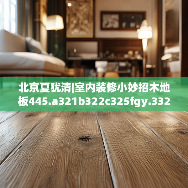 北京夏犹清|室内装修小妙招木地板445.a321b322c325fgy.332poiy