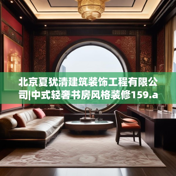 北京夏犹清建筑装饰工程有限公司|中式轻奢书房风格装修159.a35b36c39fgy.46fhsg