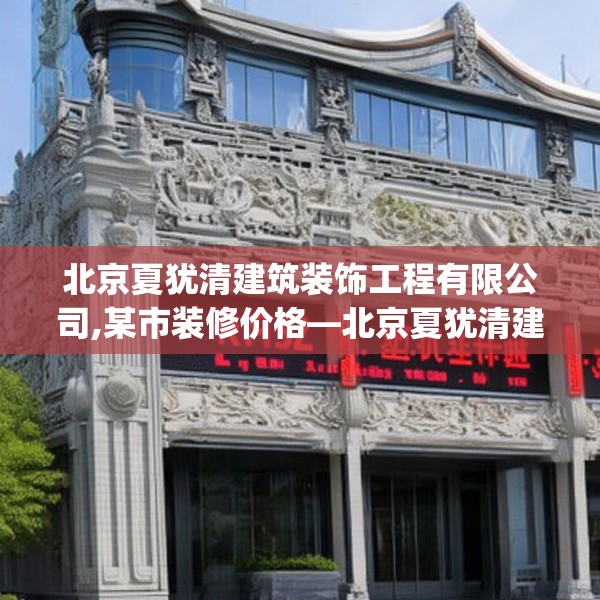 北京夏犹清建筑装饰工程有限公司,某市装修价格—北京夏犹清建筑装饰工程有限公司132.a8b9c12fgy.19dsfds