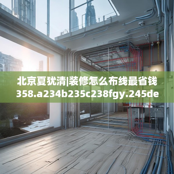 北京夏犹清|装修怎么布线最省钱358.a234b235c238fgy.245dewqe