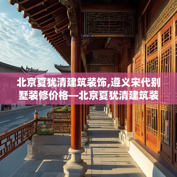 北京夏犹清建筑装饰,遵义宋代别墅装修价格—北京夏犹清建筑装饰436.a312b313c316fgy.323htyj