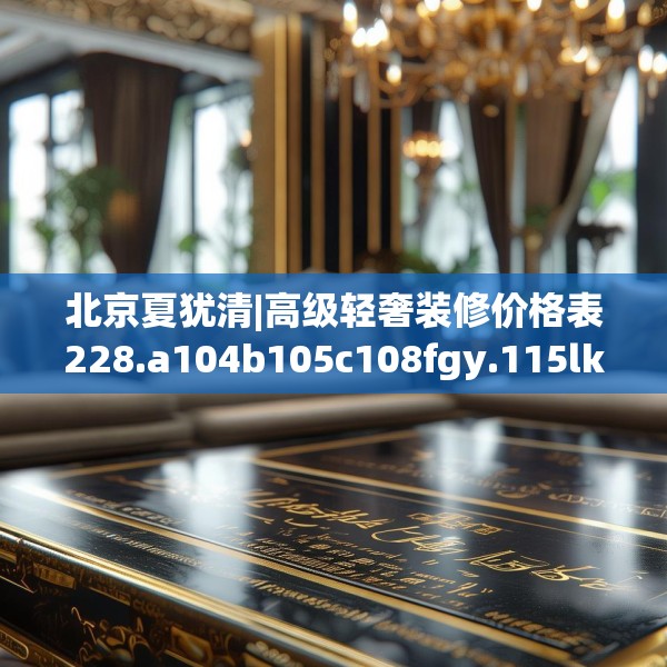 北京夏犹清|高级轻奢装修价格表228.a104b105c108fgy.115lkjl