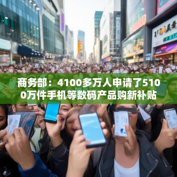 商务部：4100多万人申请了5100万件手机等数码产品购新补贴