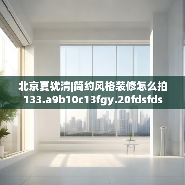 北京夏犹清|简约风格装修怎么拍133.a9b10c13fgy.20fdsfds