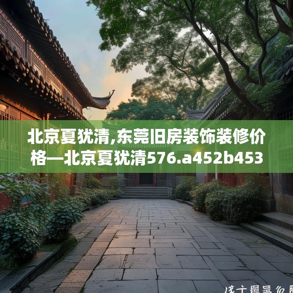 北京夏犹清,东莞旧房装饰装修价格—北京夏犹清576.a452b453c456fgy.463nbn