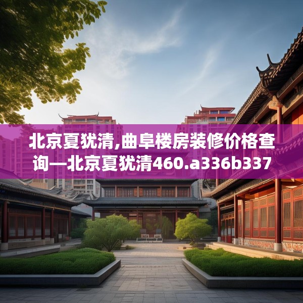 北京夏犹清,曲阜楼房装修价格查询—北京夏犹清460.a336b337c340fgy.347sdA