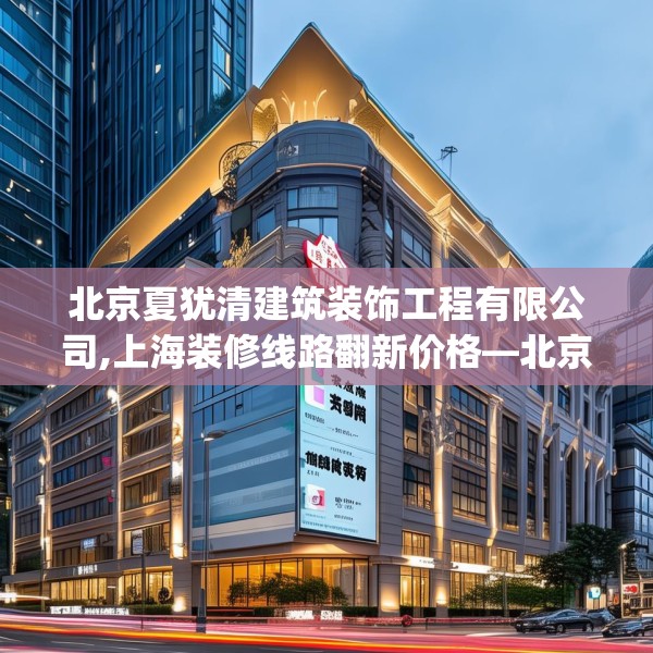 北京夏犹清建筑装饰工程有限公司,上海装修线路翻新价格—北京夏犹清建筑装饰工程有限公司179.a55b56c59fgy.66bnbn