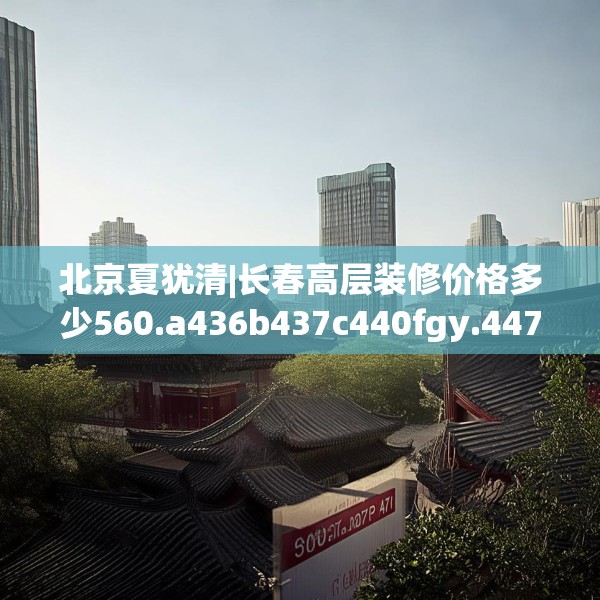 北京夏犹清|长春高层装修价格多少560.a436b437c440fgy.44776660