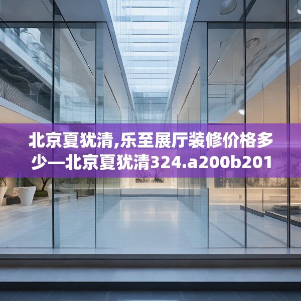 北京夏犹清,乐至展厅装修价格多少—北京夏犹清324.a200b201c204fgy.211nbn