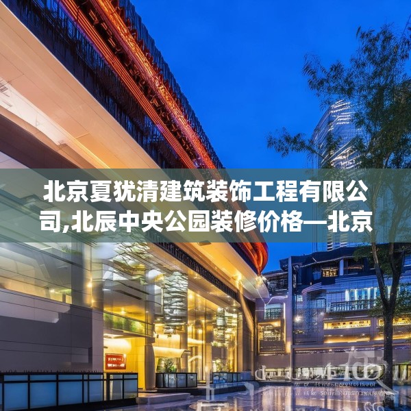 北京夏犹清建筑装饰工程有限公司,北辰中央公园装修价格—北京夏犹清建筑装饰工程有限公司523.a399b400c403fgy.410jhhj