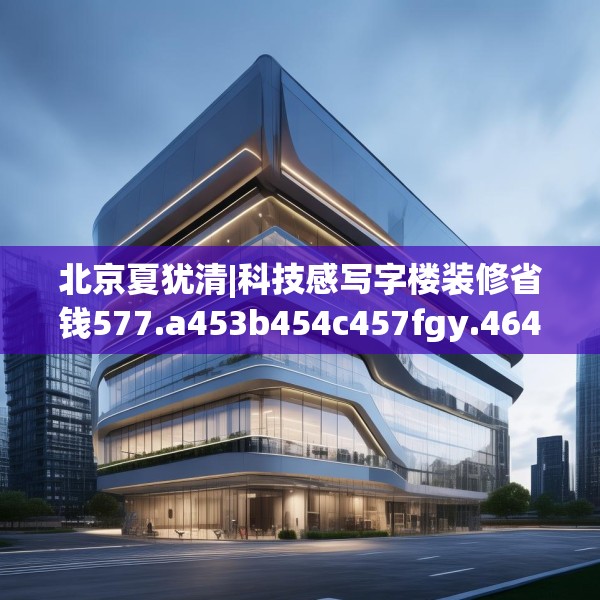 北京夏犹清|科技感写字楼装修省钱577.a453b454c457fgy.464jhhj