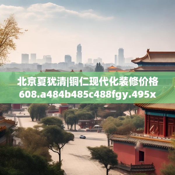 北京夏犹清|铜仁现代化装修价格608.a484b485c488fgy.495xczxv