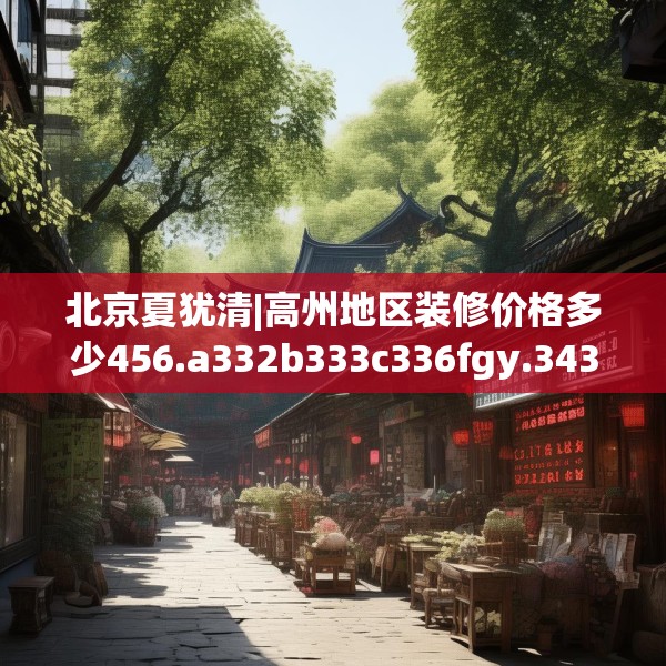 北京夏犹清|高州地区装修价格多少456.a332b333c336fgy.343dsfds