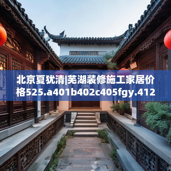 北京夏犹清|芜湖装修施工家居价格525.a401b402c405fgy.412uyk