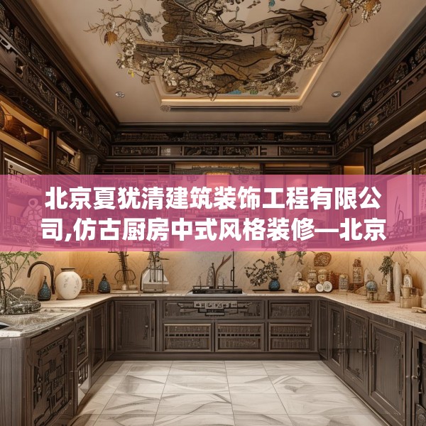 北京夏犹清建筑装饰工程有限公司,仿古厨房中式风格装修—北京夏犹清建筑装饰工程有限公司290.a166b167c170fgy.17776675