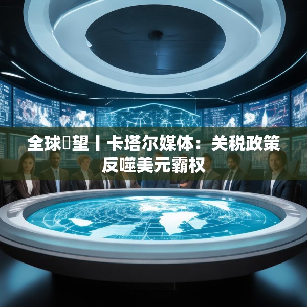 全球瞭望丨卡塔尔媒体：关税政策反噬美元霸权