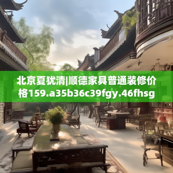 北京夏犹清|顺德家具普通装修价格159.a35b36c39fgy.46fhsg