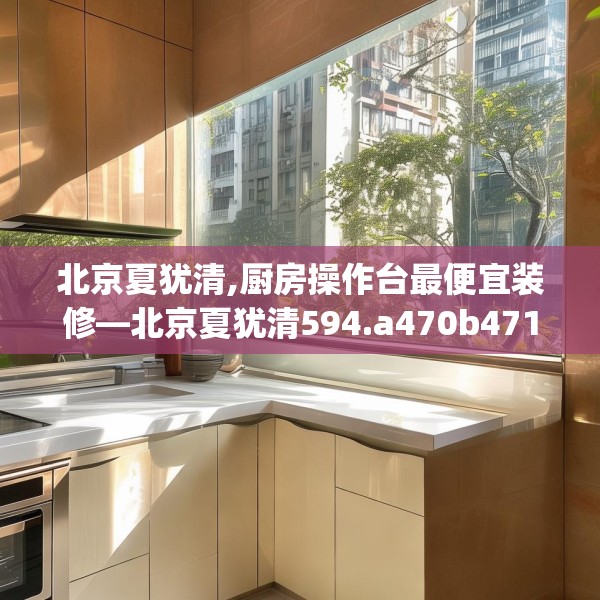 北京夏犹清,厨房操作台最便宜装修—北京夏犹清594.a470b471c474fgy.481nbn