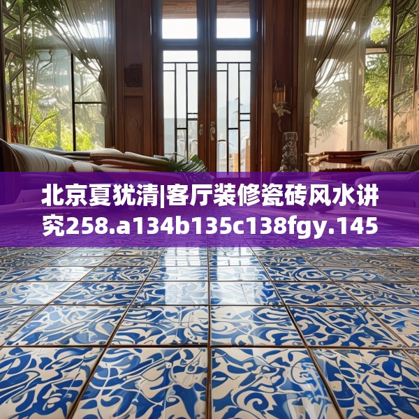 北京夏犹清|客厅装修瓷砖风水讲究258.a134b135c138fgy.145dsfds