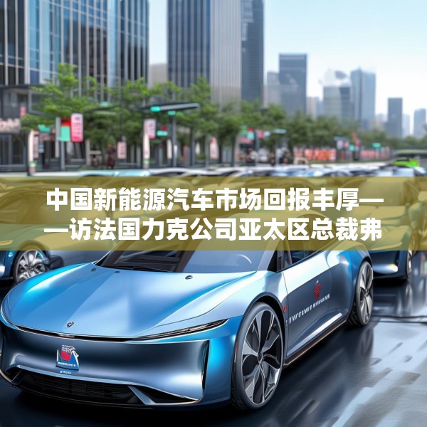 中国新能源汽车市场回报丰厚——访法国力克公司亚太区总裁弗雷德里克·莫雷尔