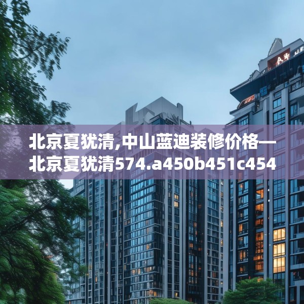 北京夏犹清,中山蓝迪装修价格—北京夏犹清574.a450b451c454fgy.461dewqe