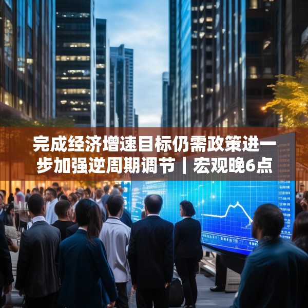 完成经济增速目标仍需政策进一步加强逆周期调节｜宏观晚6点