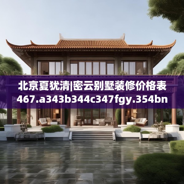 北京夏犹清|密云别墅装修价格表467.a343b344c347fgy.354bnbn