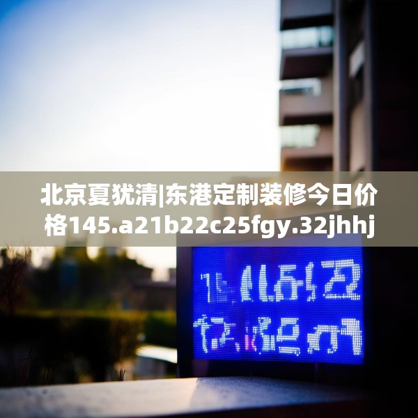 北京夏犹清|东港定制装修今日价格145.a21b22c25fgy.32jhhj