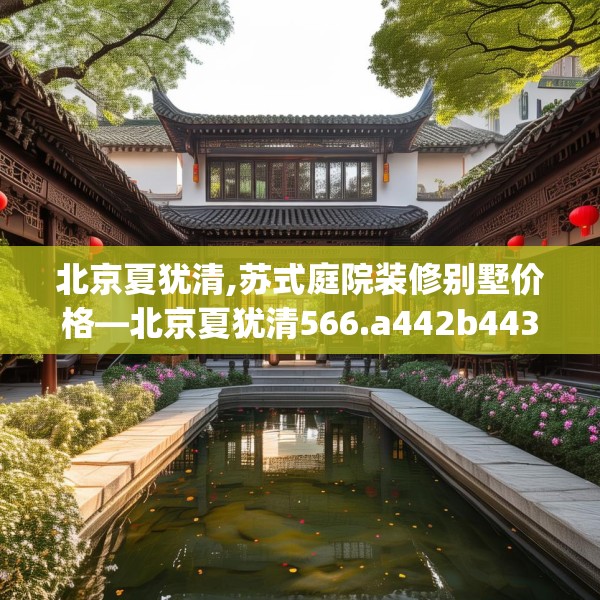 北京夏犹清,苏式庭院装修别墅价格—北京夏犹清566.a442b443c446fgy.453wew