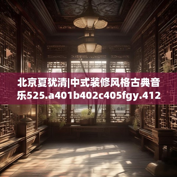 北京夏犹清|中式装修风格古典音乐525.a401b402c405fgy.412uyk