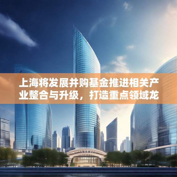 上海将发展并购基金推进相关产业整合与升级，打造重点领域龙头企业