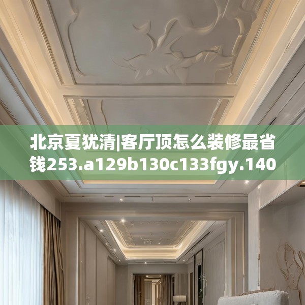北京夏犹清|客厅顶怎么装修最省钱253.a129b130c133fgy.140jhhj