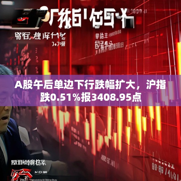 A股午后单边下行跌幅扩大，沪指跌0.51%报3408.95点