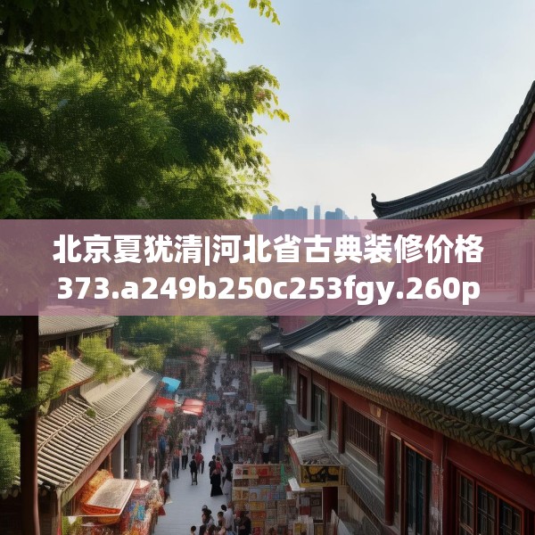 北京夏犹清|河北省古典装修价格373.a249b250c253fgy.260poiy