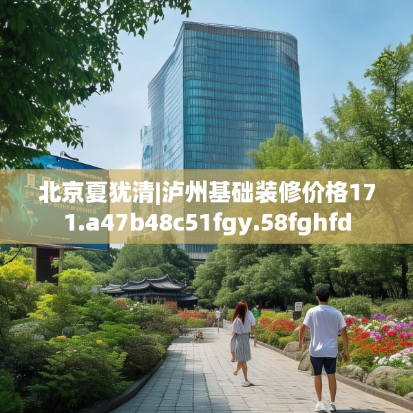 北京夏犹清|泸州基础装修价格171.a47b48c51fgy.58fghfd
