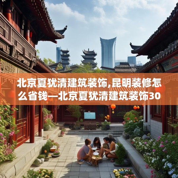 北京夏犹清建筑装饰,昆明装修怎么省钱—北京夏犹清建筑装饰302.a178b179c182fgy.189xczxv
