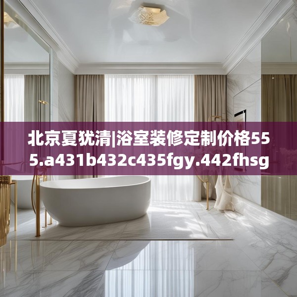 北京夏犹清|浴室装修定制价格555.a431b432c435fgy.442fhsg