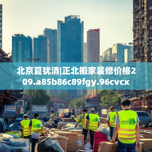 北京夏犹清|正北搬家装修价格209.a85b86c89fgy.96cvcx