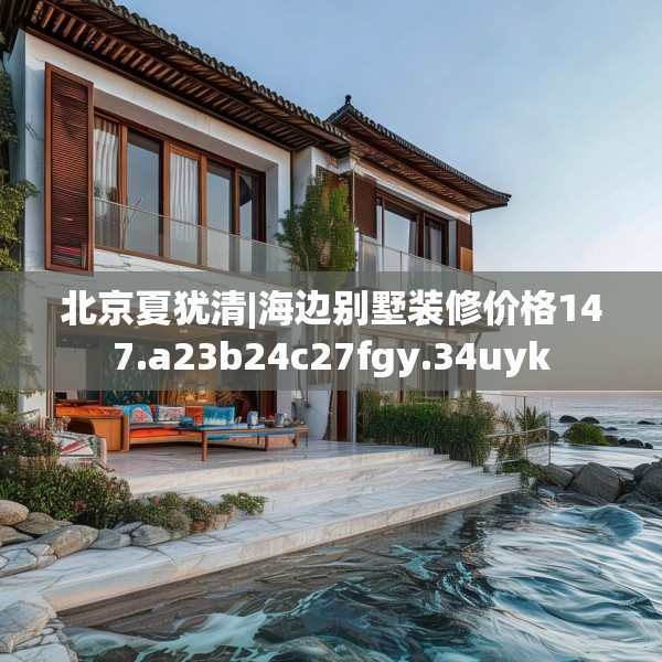 北京夏犹清|海边别墅装修价格147.a23b24c27fgy.34uyk
