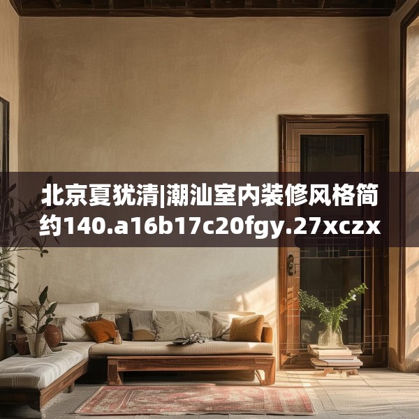 北京夏犹清|潮汕室内装修风格简约140.a16b17c20fgy.27xczxv
