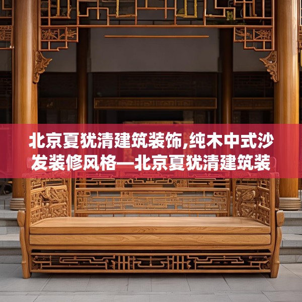 北京夏犹清建筑装饰,纯木中式沙发装修风格—北京夏犹清建筑装饰418.a294b295c298fgy.305htyj